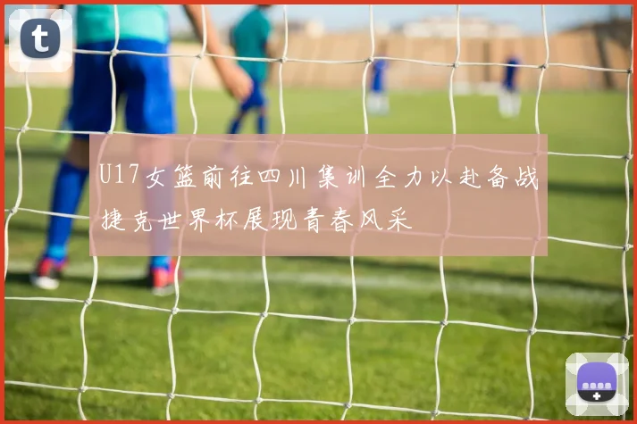 U17女篮前往四川集训全力以赴备战捷克世界杯展现青春风采