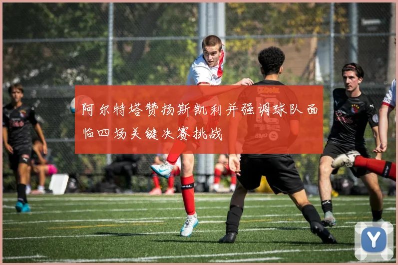 阿尔特塔赞扬斯凯利并强调球队面临四场关键决赛挑战