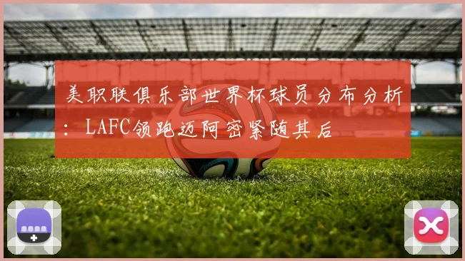 美职联俱乐部世界杯球员分布分析：LAFC领跑迈阿密紧随其后