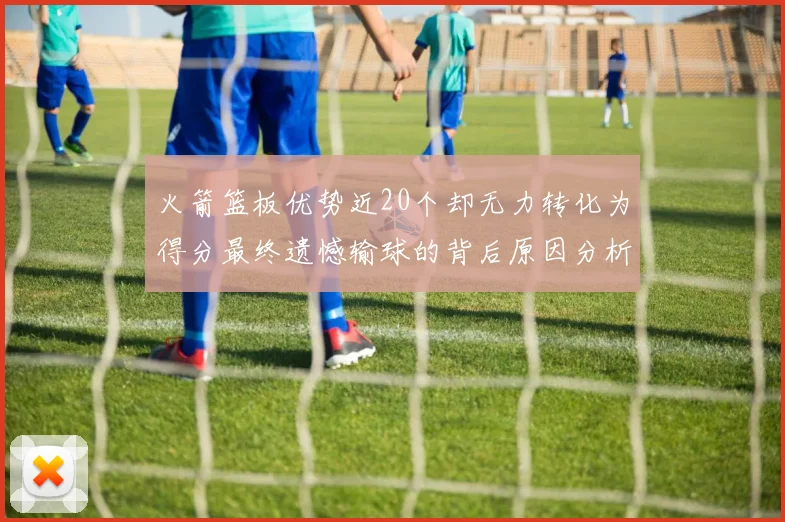 火箭篮板优势近20个却无力转化为得分最终遗憾输球的背后原因分析