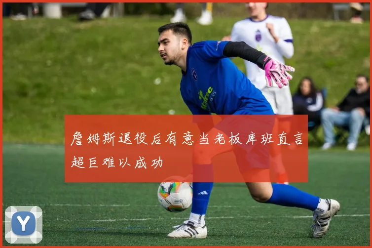 詹姆斯退役后有意当老板库班直言超巨难以成功