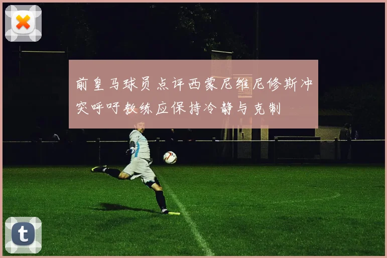 前皇马球员点评西蒙尼维尼修斯冲突呼吁教练应保持冷静与克制