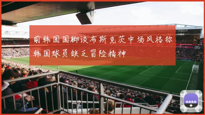 前韩国国脚谈布斯克茨中场风格称韩国球员缺乏冒险精神